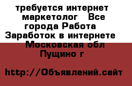 требуется интернет- маркетолог - Все города Работа » Заработок в интернете   . Московская обл.,Пущино г.